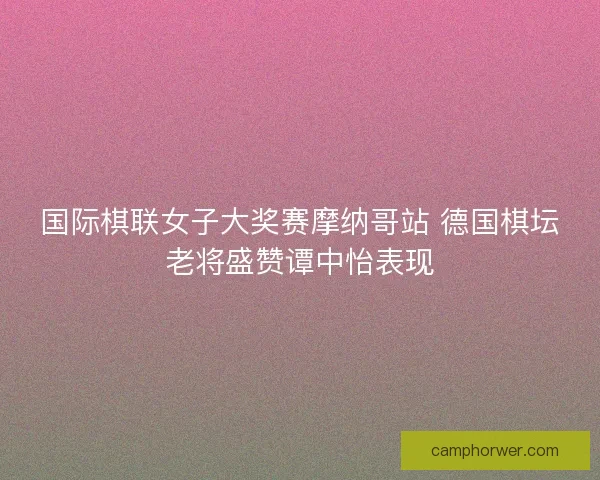国际棋联女子大奖赛摩纳哥站 德国棋坛老将盛赞谭中怡表现